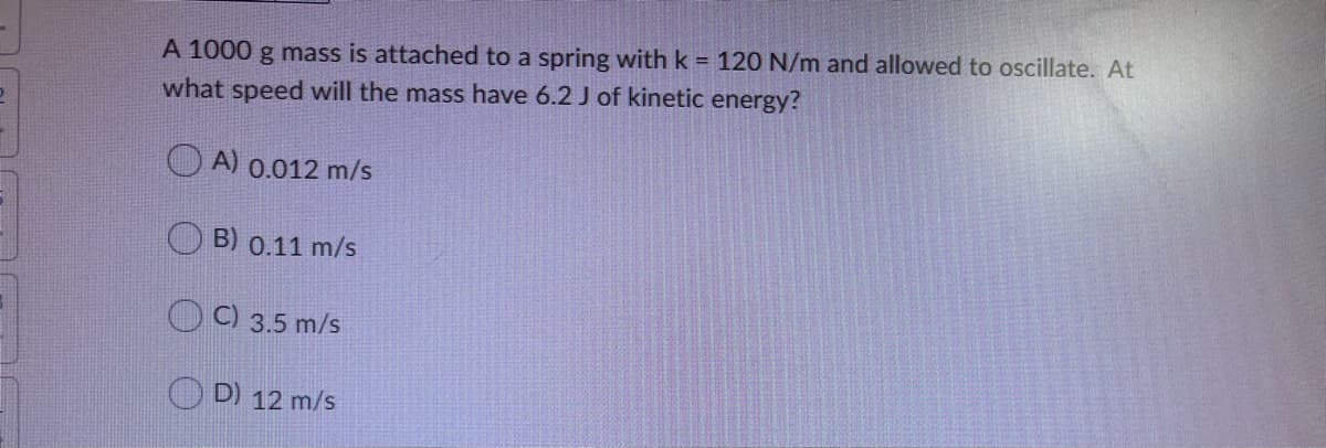 A 1000 g mass is attached to a spring with k = 120 N/m and allowed to oscillate. At
what speed will the mass have 6.2 J of kinetic energy?
O A) 0.012 m/s
B) 0.11 m/s
C) 3.5 m/s
D) 12 m/s
