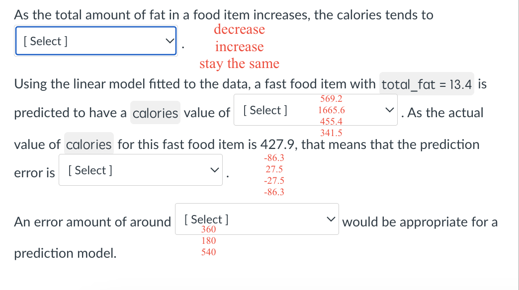As the total amount of fat in a food item increases, the calories tends to
[Select]
decrease
increase
stay the same
Using the linear model fitted to the data, a fast food item with total_fat = 13.4 is
predicted to have a calories value of [Select]
569.2
1665.6
455.4
341.5
✓
. As the actual
value of calories for this fast food item is 427.9, that means that the prediction
-86.3
error is [Select]
27.5
-27.5
-86.3
An error amount of around [Select]
360
180
prediction model.
540
would be appropriate for a