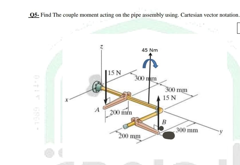 Q5- Find The couple moment acting on the pipe assembly using. Cartesian vector notation.
45 Nm
15 N
300 m
300 mm
A 15 N
A
200 mm
B
300 mm
200 mm
