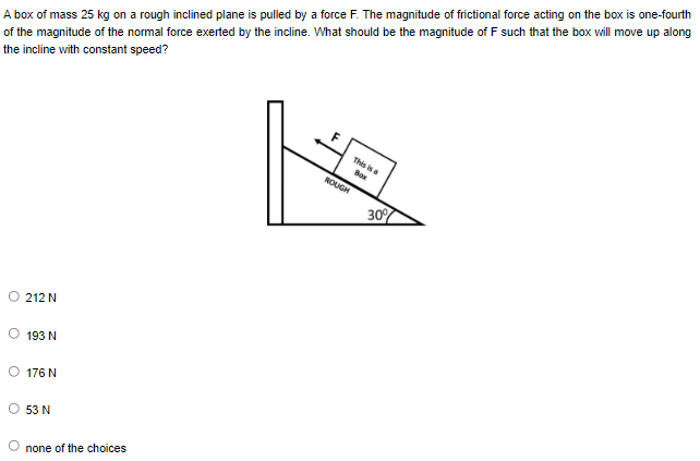 A box of mass 25 kg on a rough inclined plane is pulled by a force F. The magnitude of frictional force acting on the box is one-fourth
of the magnitude of the normal force exerted by the incline. What should be the magnitude of F such that the box will move up along
the incline with constant speed?
This is a
Box
212 N
193 N
O 176N
53 N
none of the choices
ROUGH
30%