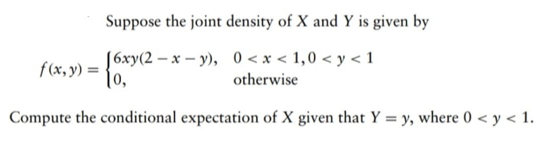 Suppose the joint density of X and Y is given by
[6xy(2-x-y), 0<x< 1,0 <y <1
otherwise
Compute the conditional expectation of X given that Y = y, where 0 < y < 1.
f(x, y) =
10,