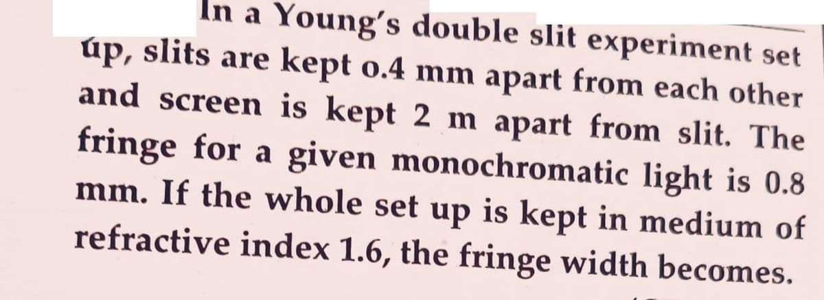 In a Young's double slit experiment set
úp, slits are kept 0.4 mm apart from each other
and screen is kept 2 m apart from slit. The
fringe for a given monochromatic light is 0.8
mm. If the whole set up is kept in medium of
refractive index 1.6, the fringe width becomes.