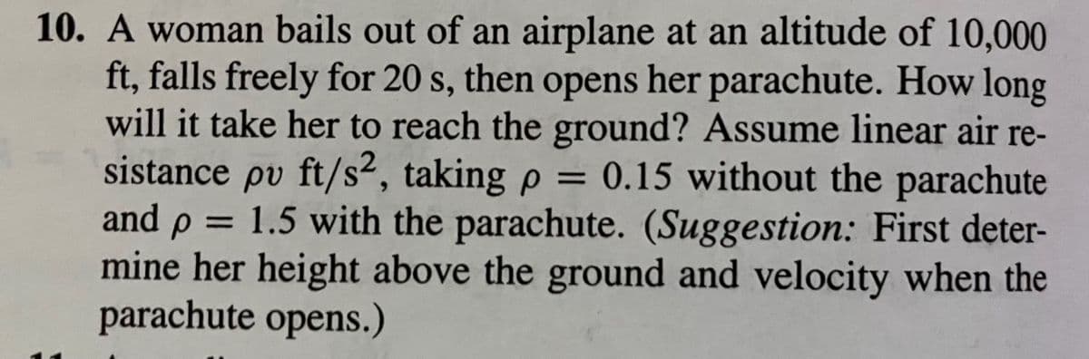 10. A woman bails out of an airplane at an altitude of 10,000
ft, falls freely for 20 s, then opens her parachute. How long
will it take her to reach the ground? Assume linear air re-
sistance pv ft/s², taking p = 0.15 without the parachute
and p = 1.5 with the parachute. (Suggestion: First deter-
mine her height above the ground and velocity when the
parachute opens.)
