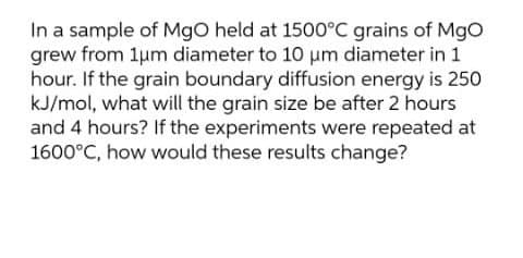 In a sample of MgO held at 1500°C grains of MgO
grew from 1um diameter to 10 um diameter in 1
hour. If the grain boundary diffusion energy is 250
kJ/mol, what will the grain size be after 2 hours
and 4 hours? If the experiments were repeated at
1600°C, how would these results change?
