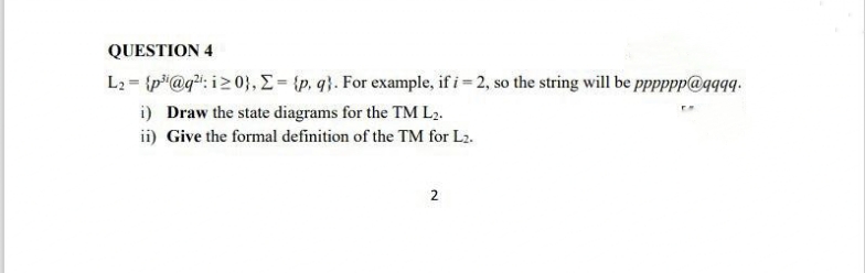 QUESTION 4
L2 = {p"@g": i20}, E= {p, q}. For example, if i= 2, so the string will be pppppp@qqqg.
i) Draw the state diagrams for the TM L2.
ii) Give the formal definition of the TM for L2.
2
