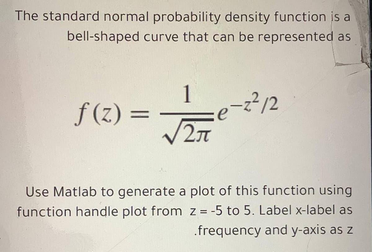 The standard normal probability density function is a
bell-shaped curve that can be represented as
1
f (z) =
-?12
e
Use Matlab to generate a plot of this function using
function handle plot from z = -5 to 5. Label x-label as
.frequency and y-axis as z
