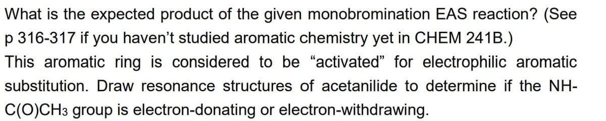 What is the expected product of the given monobromination EAS reaction? (See
p 316-317 if you haven't studied aromatic chemistry yet in CHEM 241B.)
This aromatic ring is considered to be "activated" for electrophilic aromatic
substitution. Draw resonance structures of acetanilide to determine if the NH-
C(O)CH3 group is electron-donating or electron-withdrawing.
