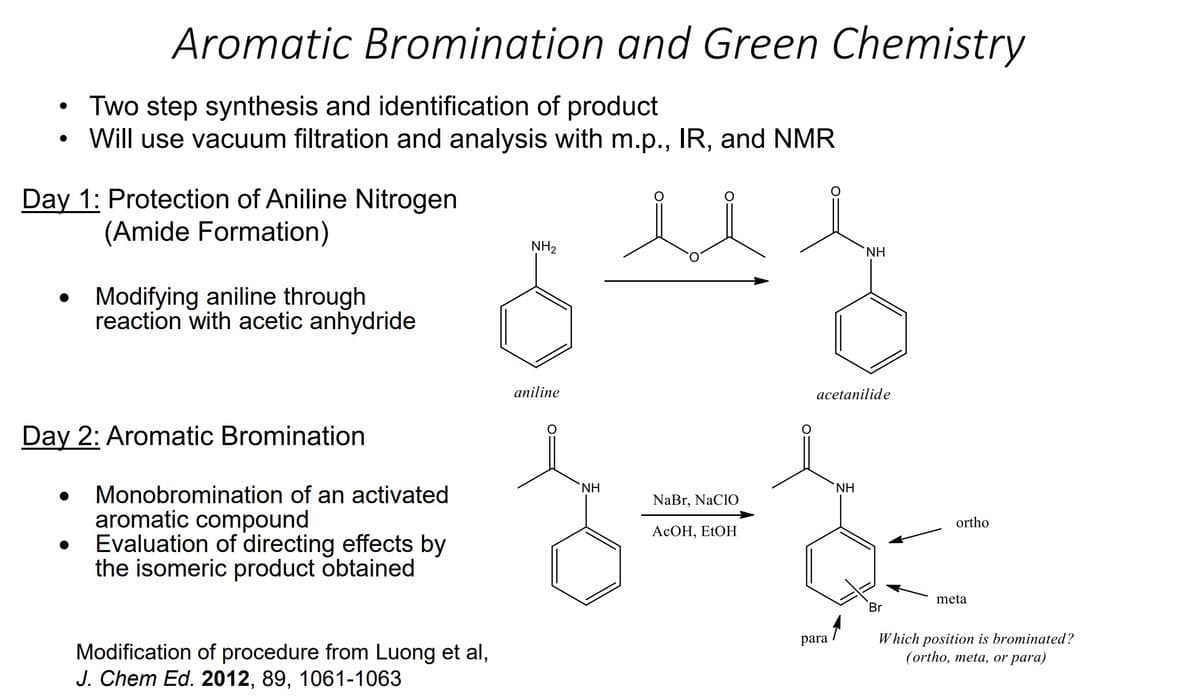 ●
●
Aromatic Bromination and Green Chemistry
Two step synthesis and identification of product
Will use vacuum filtration and analysis with m.p., IR, and NMR
Day 1: Protection of Aniline Nitrogen
(Amide Formation)
●
Modifying aniline through
reaction with acetic anhydride
Day 2: Aromatic Bromination
Monobromination of an activated
aromatic compound
Evaluation of directing effects by
the isomeric product obtained
Modification of procedure from Luong et al,
J. Chem Ed. 2012, 89, 1061-1063
NH₂
aniline
NH
NaBr, NaClO
AcOH, EtOH
acetanilide
para
NH
ΝΗ
Br
ortho
meta
Which position is brominated?
(ortho, meta, or para)