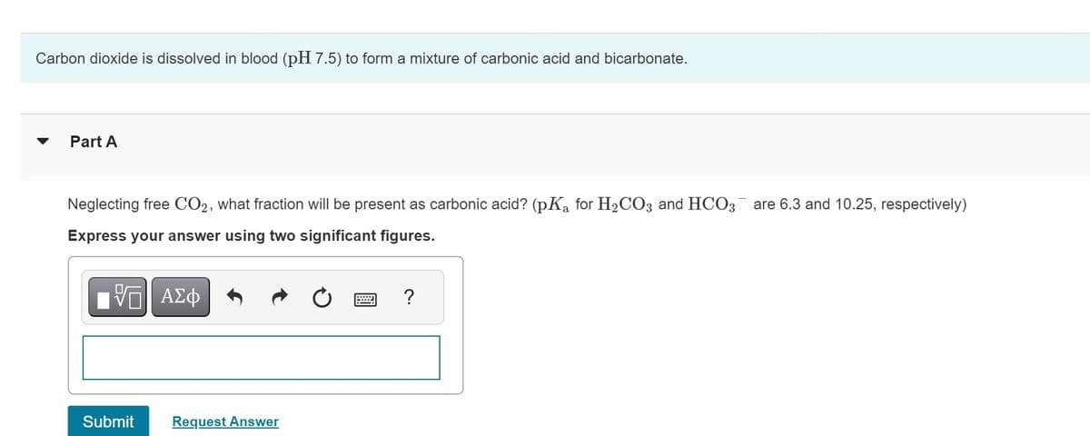 Carbon dioxide is dissolved in blood (pH 7.5) to form a mixture of carbonic acid and bicarbonate.
Part A
Neglecting free CO2, what fraction will be present as carbonic acid? (pKa for H₂CO3 and HCO3 are 6.3 and 10.25, respectively)
Express your answer using two significant figures.
VE ΑΣΦ
Submit
Request Answer
?