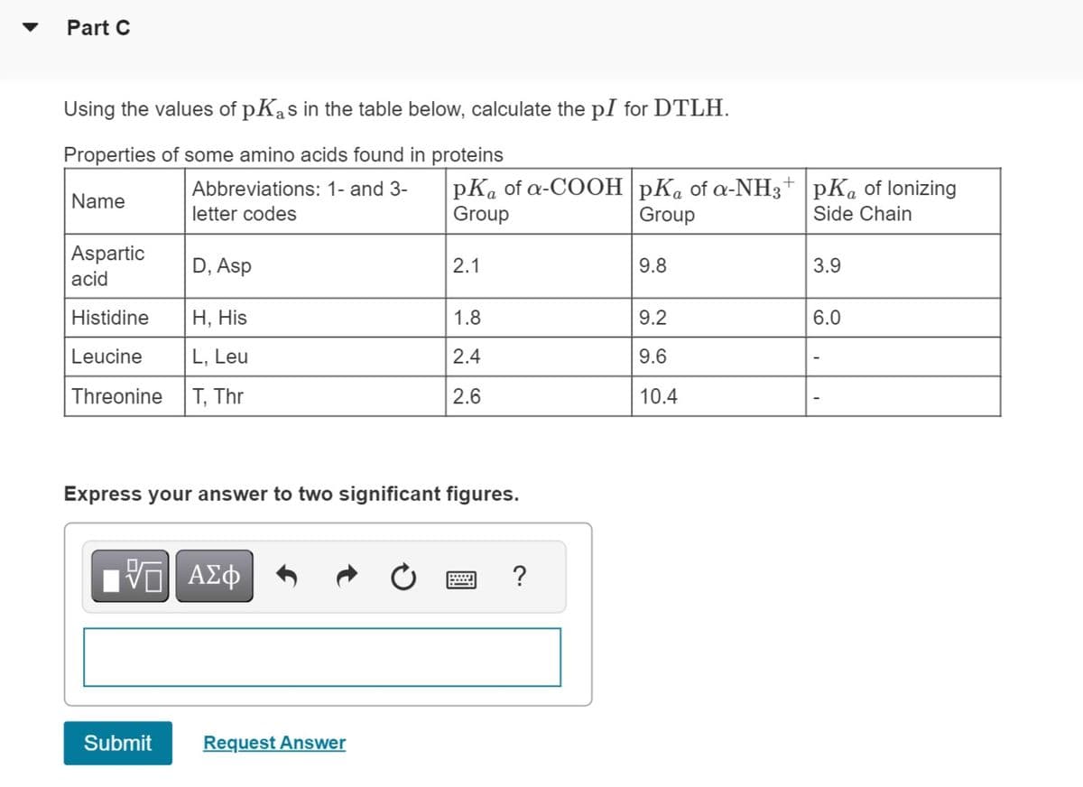 Part C
Using the values of pKas in the table below, calculate the pI for DTLH.
Properties of some amino acids found in proteins
Name
Aspartic
acid
Abbreviations: 1- and 3-
letter codes
D, Asp
Histidine
H, His
Leucine
L, Leu
Threonine T, Thr
ΓΙ ΑΣΦ
Submit
pKa of a-COOH pKa of a-NH3+ pKa of lonizing
Group
Group
Side Chain
Express your answer to two significant figures.
Request Answer
2.1
1.8
2.4
2.6
?
9.8
9.2
9.6
10.4
3.9
6.0