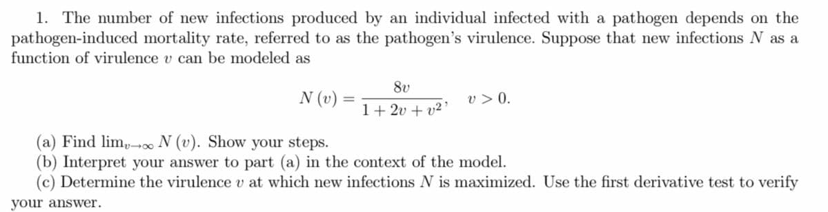 1. The number of new infections produced by an individual infected with a pathogen depends on the
pathogen-induced mortality rate, referred to as the pathogen's virulence. Suppose that new infections N as a
function of virulence v can be modeled as
N (v) =
8v
1+2v+v²¹
v> 0.
(a) Find lim, o N (v). Show your steps.
(b) Interpret your answer to part (a) in the context of the model.
(c) Determine the virulence v at which new infections N is maximized. Use the first derivative test to verify
your answer.