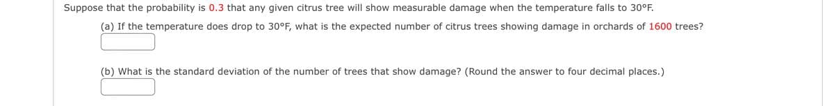 Suppose that the probability is 0.3 that any given citrus tree will show measurable damage when the temperature falls to 30°F.
(a) If the temperature does drop to 30°F, what is the expected number of citrus trees showing damage in orchards of 1600 trees?
(b) What is the standard deviation of the number of trees that show damage? (Round the answer to four decimal places.)