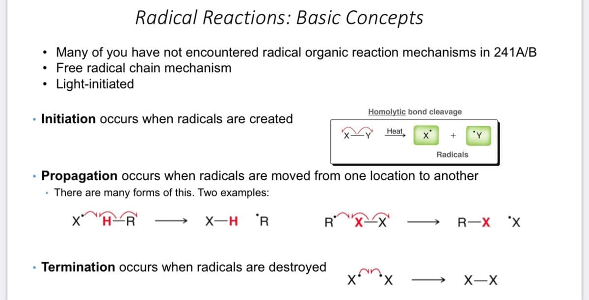 ●
●
Radical Reactions: Basic Concepts
Many of you have not encountered radical organic reaction mechanisms in 241A/B
• Free radical chain mechanism
Light-initiated
●
●
Initiation occurs when radicals are created
Termination occurs when radicals are destroyed
Homolytic bond cleavage
X*
Heat
X
+
Radicals
Propagation occurs when radicals are moved from one location to another
There are many forms of this. Two examples:
Xª H R
X-H R
'Y
R-X 'X
X-X