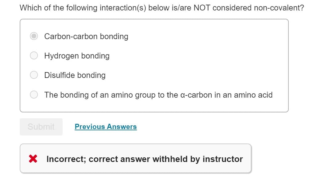 Which of the following interaction (s) below is/are NOT considered non-covalent?
Carbon-carbon bonding
Hydrogen bonding
Disulfide bonding
The bonding of an amino group to the a-carbon in an amino acid
Submit
Previous Answers
X Incorrect; correct answer withheld by instructor