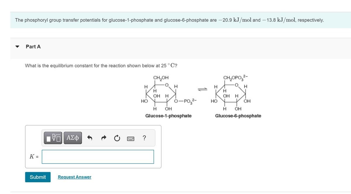 The phosphoryl group transfer potentials for glucose-1-phosphate and glucose-6-phosphate are -20.9 kJ/mol and -13.8 kJ/mol, respectively.
Part A
What is the equilibrium constant for the reaction shown below at 25°C?
CH₂OH
K=
Submit
VAZФ
Request Answer
Н
HO
O-PO32-
Н OH
Glucose-1-phosphate
?
с.
Н
OH Н
Н
Н
НО
CH₂OPO 2-
Н
Н
OH Н
OH
Н OH
Glucose-6-phosphate