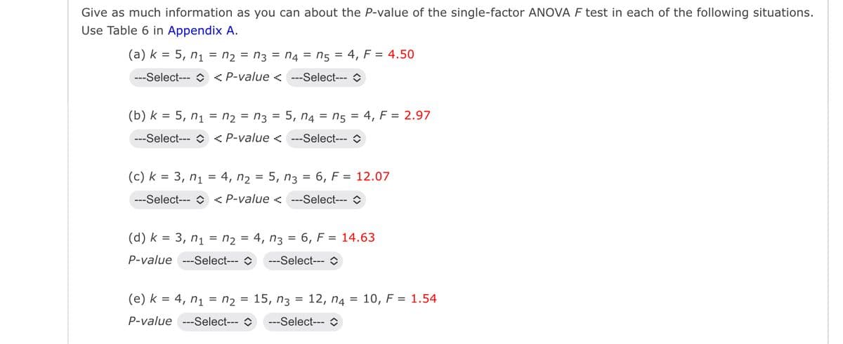 Give as much information as you can about the P-value of the single-factor ANOVA F test in each of the following situations.
Use Table 6 in Appendix A.
(a) k=5, n₁ = n₂ = n3 = n4 = ns = 4, F = 4.50
---Select--- <P-value <---Select-- o
=
=
n54, F = 2.97
(b) k 5, n1n2n3 = 5, n4 = ns
=
---Select--- <P-value <---Select--- >
(c) k 3, n₁ = 4, n₂ = 5, n3 = 6, F = 12.07
n1
=
---Select---
ոշ
<P-value < -Select- o
(d) k 3, n₁ = n2 = 4, n3 = 6, F = 14.63
=
P-value ---Select---
---Select--- >
(e) k 4, n₁ n₂ = 15, n3 = 12, n4
=
10, F = 1.54
P-value ---Select---
-Select- O