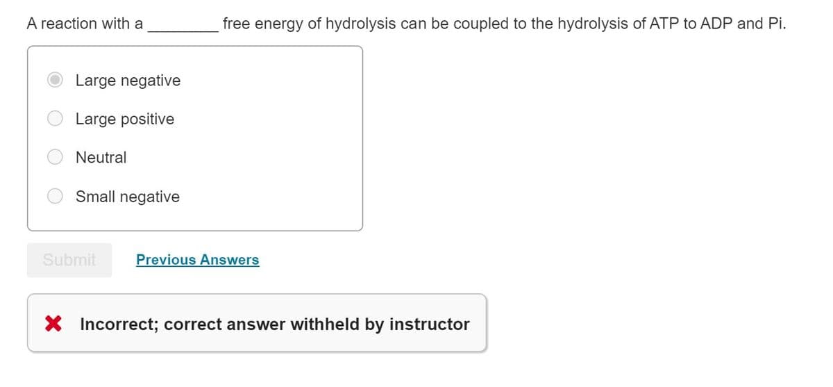 A reaction with a
Large negative
Large positive
Neutral
Small negative
Submit
free energy of hydrolysis can be coupled to the hydrolysis of ATP to ADP and Pi.
Previous Answers
X Incorrect; correct answer withheld by instructor