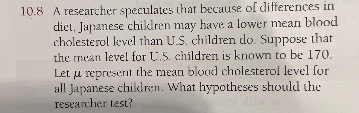 10.8 A researcher speculates that because of differences in
diet, Japanese children may have a lower mean blood
cholesterol level than U.S. children do. Suppose that
the mean level for U.S. children is known to be 170.
Let μ represent the mean blood cholesterol level for
all Japanese children. What hypotheses should the
researcher test?