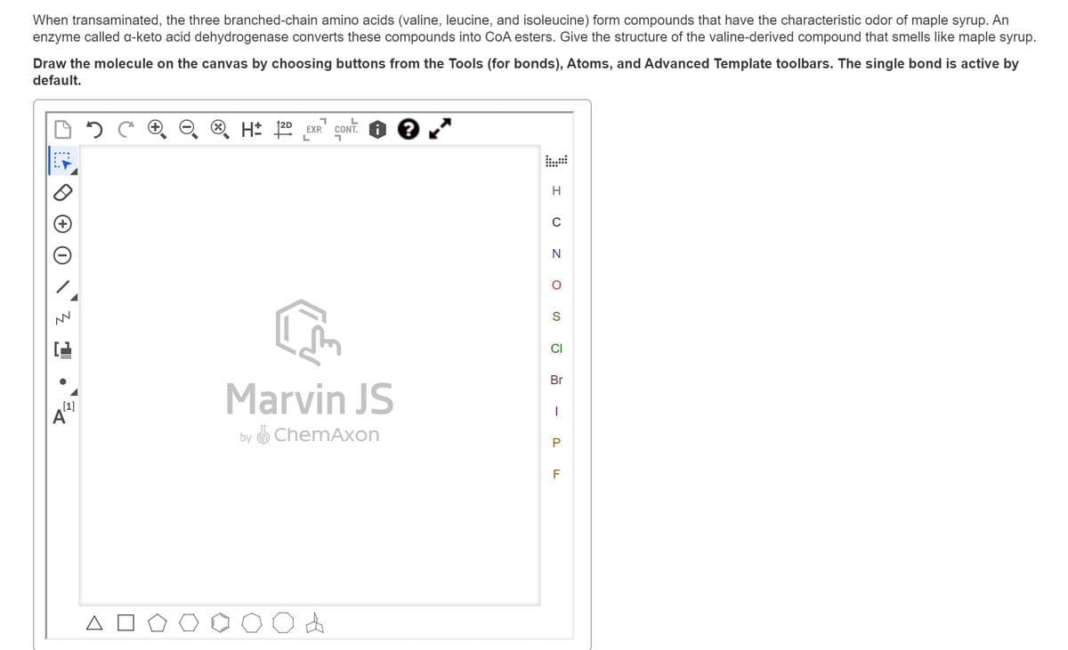 When transaminated, the three branched-chain amino acids (valine, leucine, and isoleucine) form compounds that have the characteristic odor of maple syrup. An
enzyme called a-keto acid dehydrogenase converts these compounds into CoA esters. Give the structure of the valine-derived compound that smells like maple syrup.
Draw the molecule on the canvas by choosing buttons from the Tools (for bonds), Atoms, and Advanced Template toolbars. The single bond is active by
default.
NN
[1]
A
2
1
H2D EXP.
L
L
CONT.
17
Marvin JS
by ChemAxon
&
H
C
N
O
S
CI
Br
1
P
LL
F