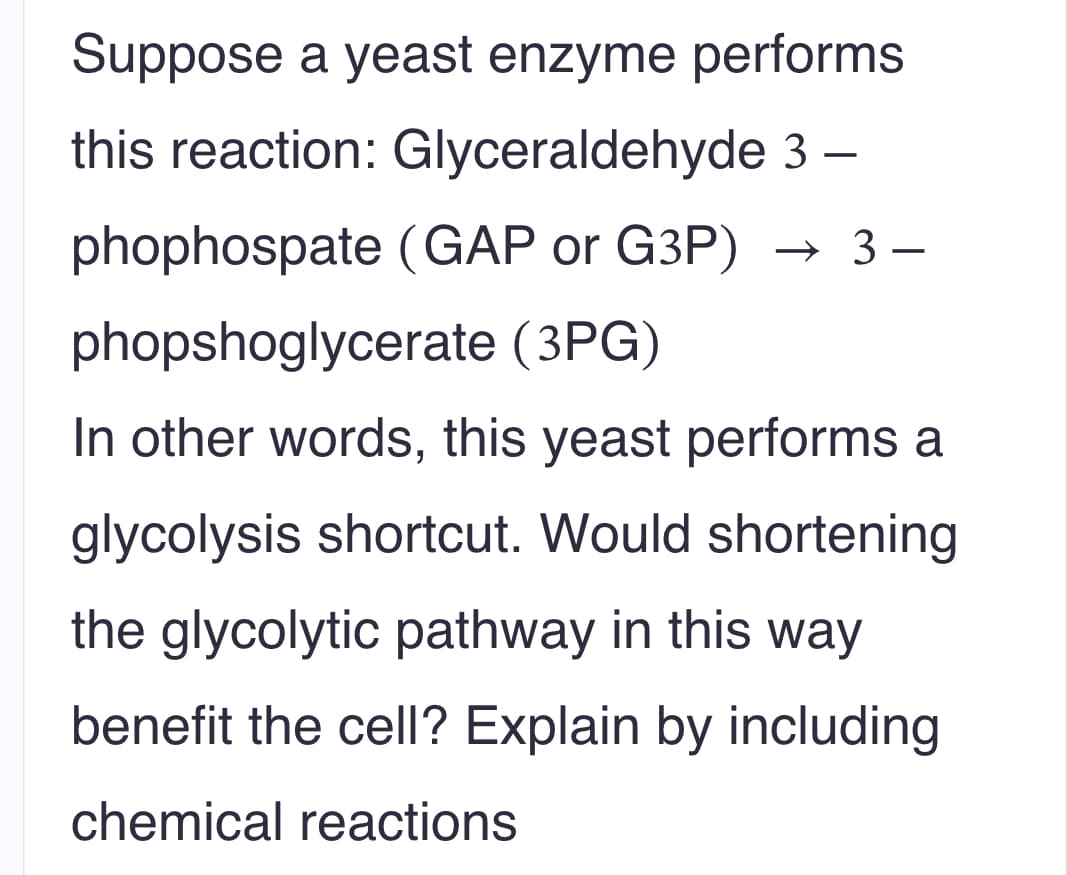 Suppose a yeast enzyme performs
this reaction: Glyceraldehyde 3 -
phophospate (GAP or G3P) → 3 –
phopshoglycerate (3PG)
In other words, this yeast performs a
glycolysis shortcut. Would shortening
the glycolytic pathway in this way
benefit the cell? Explain by including
chemical reactions