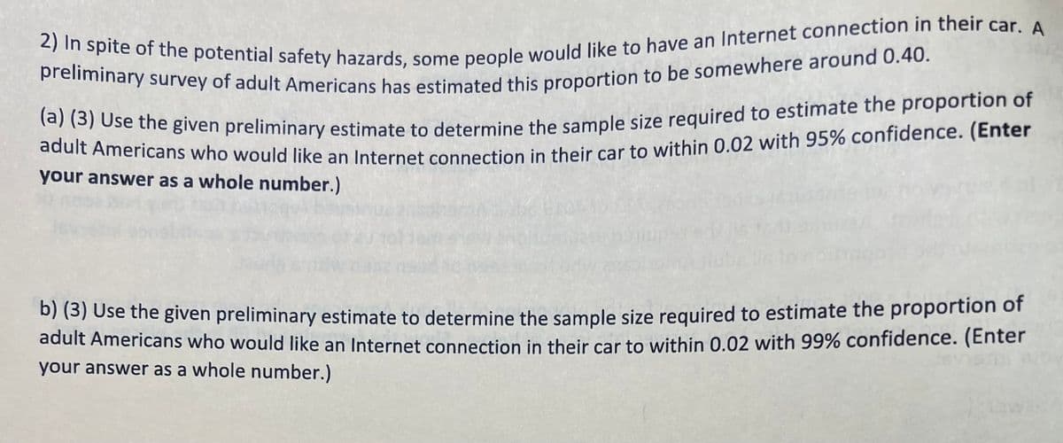 2) In spite of the potential safety hazards, some people would like to have an Internet connection in their car. A
preliminary survey of adult Americans has estimated this proportion to be somewhere around 0.40.
(a) (3) Use the given preliminary estimate to determine the sample size required to estimate the proportion of
adult Americans who would like an Internet connection in their car to within 0.02 with 95% confidence. (Enter
your answer as a whole number.)
b) (3) Use the given preliminary estimate to determine the sample size required to estimate the proportion of
adult Americans who would like an Internet connection in their car to within 0.02 with 99% confidence. (Enter
your answer as a whole number.)