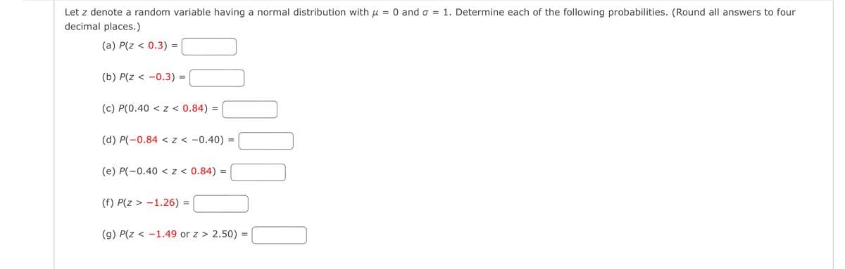 Let z denote a random variable having a normal distribution with μ
decimal places.)
=
(a) P(z < 0.3):
=
(b) P(z < −0.3) =
(c) P(0.40 < z < 0.84): =
(d) P(-0.84 <z < −0.40) :
=
(e) P(-0.40 < z < 0.84)
=
(f) P(z > -1.26)
=
(g) P(z < −1.49 or z > 2.50) =
0 and σ = 1. Determine each of the following probabilities. (Round all answers to four