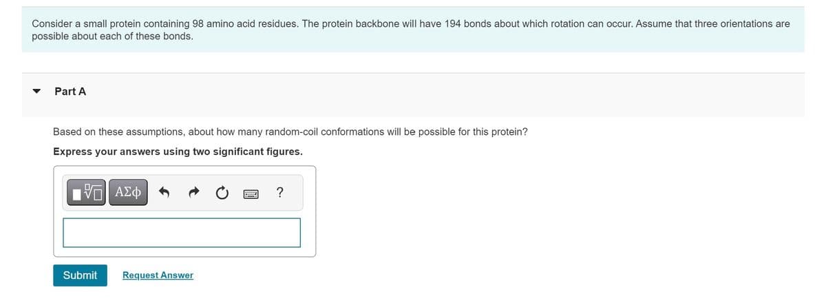 Consider a small protein containing 98 amino acid residues. The protein backbone will have 194 bonds about which rotation can occur. Assume that three orientations are
possible about each of these bonds.
Part A
Based on these assumptions, about how many random-coil conformations will be possible for this protein?
Express your answers using two significant figures.
[5] ΑΣΦ
Submit
Request Answer
?