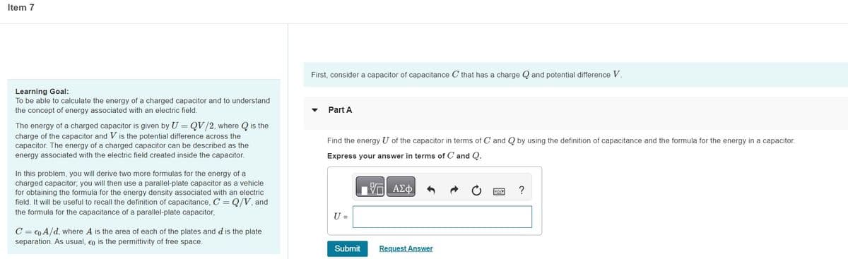 Item 7
Learning Goal:
To be able to calculate the energy of a charged capacitor and to understand
the concept of energy associated with an electric field.
The energy of a charged capacitor is given by U = QV/2, where Q is the
charge of the capacitor and V is the potential difference across the
capacitor. The energy of a charged capacitor can be described as the
energy associated with the electric field created inside the capacitor.
In this problem, you will derive two more formulas for the energy of a
charged capacitor; you will then use a parallel-plate capacitor as a vehicle
for obtaining the formula for the energy density associated with an electric
field. It will be useful to recall the definition of capacitance, C = Q/V, and
the formula for the capacitance of a parallel-plate capacitor,
C = €0 A/d, where A is the area of each of the plates and d is the plate
separation. As usual, eo is the permittivity of free space.
First, consider a capacitor of capacitance C that has a charge and potential difference V.
Part A
Find the energy U of the capacitor in terms of C and Q by using the definition of capacitance and the formula for the energy in a capacitor.
Express your answer in terms of C and Q.
ΠΑΣΦ
U =
Submit
Request Answer
?