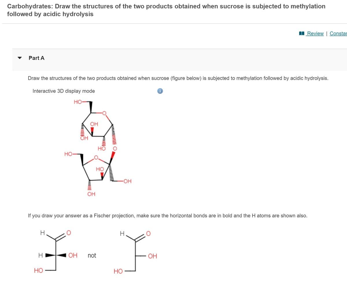 Carbohydrates: Draw the structures of the two products obtained when sucrose is subjected to methylation
followed by acidic hydrolysis
Part A
Draw the structures of the two products obtained when sucrose (figure below) is subjected to methylation followed by acidic hydrolysis.
Interactive 3D display mode
HO-
H
HO-
H
OH
HO
ㅣ
OH
pomimo
HO
HO
O Mun
-OH
If you draw your answer as a Fischer projection, make sure the horizontal bonds are in bold and the H atoms are shown also.
F-F
OH not
HO
i
Review | Constar
OH