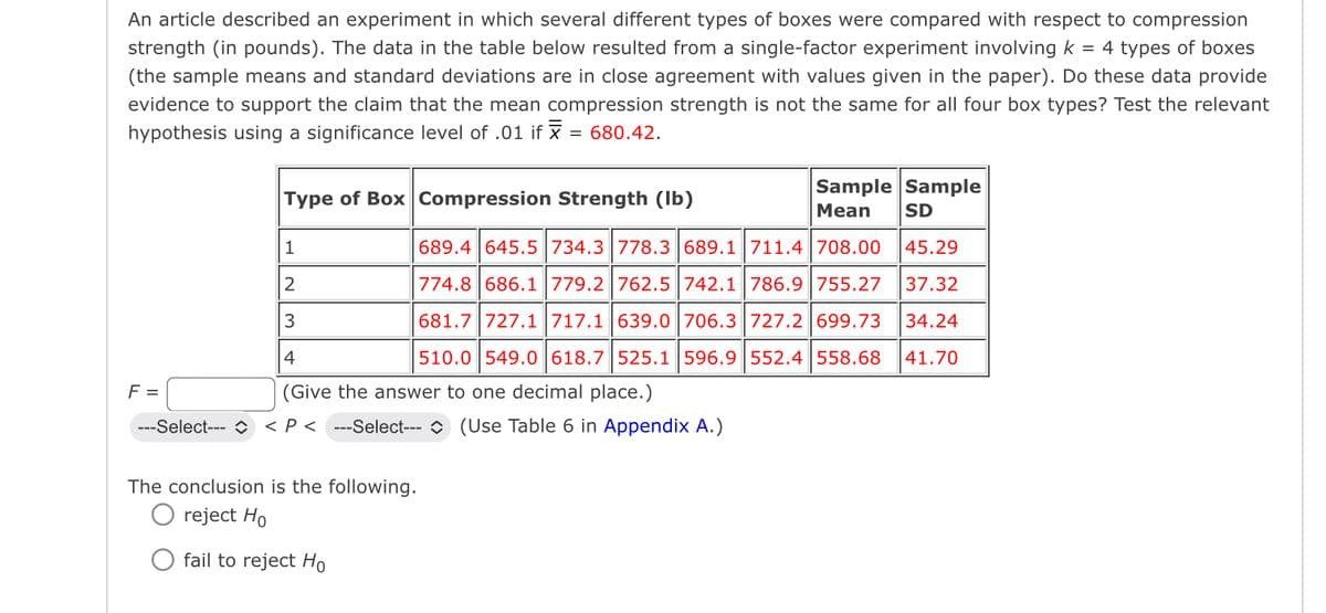 An article described an experiment in which several different types of boxes were compared with respect to compression
strength (in pounds). The data in the table below resulted from a single-factor experiment involving k = 4 types of boxes
(the sample means and standard deviations are in close agreement with values given in the paper). Do these data provide
evidence to support the claim that the mean compression strength is not the same for all four box types? Test the relevant
hypothesis using a significance level of .01 if x = 680.42.
Type of Box Compression Strength (lb)
Sample Sample
Mean SD
689.4 645.5 734.3 778.3 689.1 711.4 708.00 45.29
774.8 686.1 779.2 762.5 742.1 786.9 755.27 37.32
681.7 727.1 717.1 639.0 | 706.3 727.2 699.73 34.24
1
2
3
4
510.0 549.0 618.7 525.1 596.9 552.4 558.68 41.70
(Give the answer to one decimal place.)
F =
---Select--- > < P < ---Select--- ◇ (Use Table 6 in Appendix A.)
The conclusion is the following.
O reject Ho
fail to reject Ho