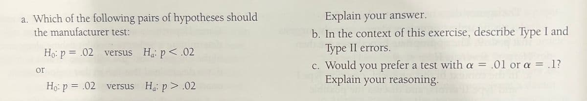 a. Which of the following pairs of hypotheses should
the manufacturer test:
or
Ho: p = .02 versus Ha: p<.02
Ho: p = .02 versus Ha: p>.02
Explain your answer.
b. In the context of this exercise, describe Type I and
Type II errors.
c. Would you prefer a test with a = .01 or a = .1?
Explain your reasoning.