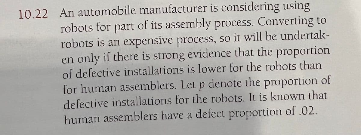 10.22 An automobile manufacturer is considering using
robots for part of its assembly process. Converting to
robots is an expensive process, so it will be undertak-
en only if there is strong evidence that the proportion
of defective installations is lower for the robots than
for human assemblers. Let p denote the proportion of
defective installations for the robots. It is known that
human assemblers have a defect proportion of .02.