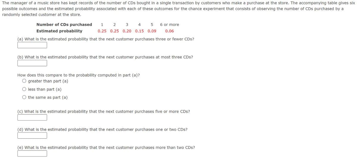The manager of a music store has kept records of the number of CDs bought in a single transaction by customers who make a purchase at the store. The accompanying table gives six
possible outcomes and the estimated probability associated with each of these outcomes for the chance experiment that consists of observing the number of CDs purchased by a
randomly selected customer at the store.
Number of CDs purchased 1 2 3 4 5
Estimated probability
0.25 0.25 0.20 0.15 0.09
6 or more
0.06
(a) What is the estimated probability that the next customer purchases three or fewer CDs?
(b) What is the estimated probability that the next customer purchases at most three CDs?
How does this compare to the probability computed in part (a)?
O greater than part (a)
less than part (a)
O the same as part (a)
(c) What is the estimated probability that the next customer purchases five or more CDs?
(d) What is the estimated probability that the next customer purchases one or two CDs?
(e) What is the estimated probability that the next customer purchases more than two CDs?