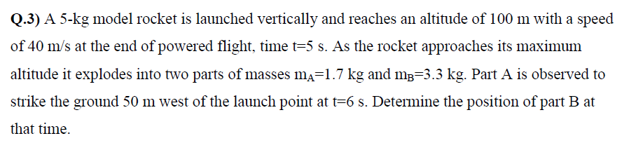 Q.3) A 5-kg model rocket is launched vertically and reaches an altitude of 100 m with a speed
of 40 m/s at the end of powered flight, time t=5 s. As the rocket approaches its maximum
altitude it explodes into two parts of masses ma=1.7 kg and mB=3.3 kg. Part A is observed to
strike the ground 50 m west of the launch point at t=6 s. Determine the position of part B at
that time.
