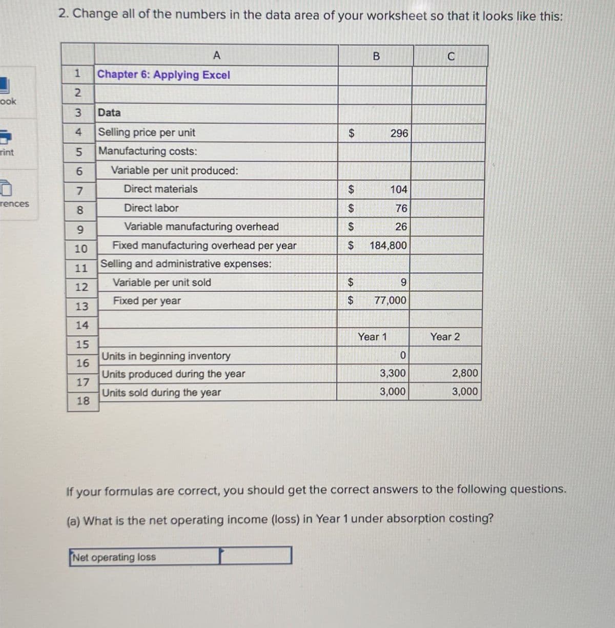 2. Change all of the numbers in the data area of your worksheet so that it looks like this:
A
1
Chapter 6: Applying Excel
2
ook
3
Data
rint
456
Selling price per unit
Manufacturing costs:
Variable per unit produced:
B
C
$
296
7
Direct materials
$
104
rences
8
9
10
11
B12345
Direct labor
$
76
Variable manufacturing overhead
$
26
Fixed manufacturing overhead per year
$
184,800
Selling and administrative expenses:
Variable per unit sold
$
9
Fixed per year
$
77,000
Units in beginning inventory
16
Units produced during the year
17
Units sold during the year
18
Year 1
Year 2
0
3,300
2,800
3,000
3,000
If your formulas are correct, you should get the correct answers to the following questions.
(a) What is the net operating income (loss) in Year 1 under absorption costing?
Net operating loss