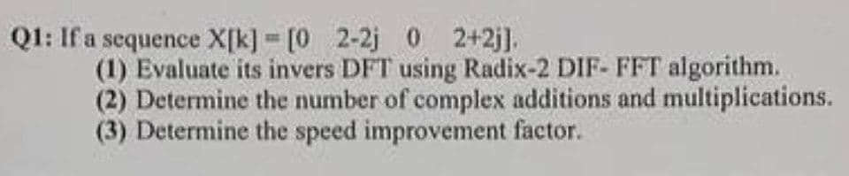 Q1: If a sequence X[k] = [0 2-2j 0 2+2j].
(1) Evaluate its invers DFT using Radix-2 DIF- FFT algorithm.
(2) Determine the number of complex additions and multiplications.
(3) Determine the speed improvement factor.