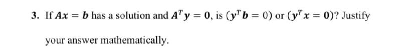 3. If Ax = b has a solution and AT y = 0, is (y" b = 0) or (y" x = 0)? Justify
your answer mathematically.