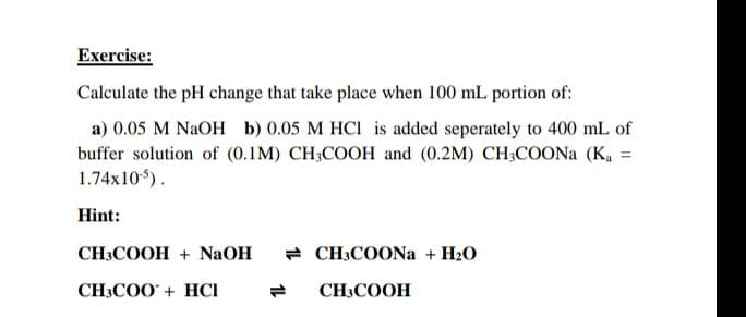Exercise:
Calculate the pH change that take place when 100 mL portion of:
a) 0.05 M NaOH b) 0.05 M HCl is added seperately to 400 mL of
buffer solution of (0.1M) CH3COOH and (0.2M) CH3COONa (K₁ =
1.74x10-5).
Hint:
CH3COOH + NaOH
CH3COO+ HCI
CH3COONa + H₂O
CH3COOH