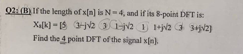 Q2: (B) If the length of x[n] is N = 4, and if its 8-point DFT is:
Xs[k] - [5 3-j√2 31-j√2 1 1+j√2 3 3+j√2]
=
Find the 4 point DFT of the signal x[n].