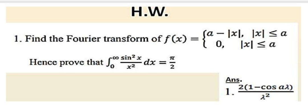 H.W.
1. Find the Fourier transform of f(x)
Hence prove that fo dx =
sin² x
x²
:=/
=
Sa- |x|, |x| <a
0, |x|≤ a
Ans.
1.
2(1-сos а²)
2²
