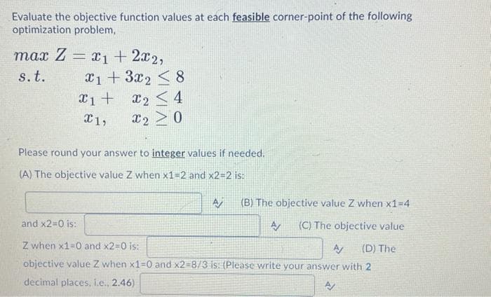Evaluate the objective function values at each feasible corner-point of the following
optimization problem,
max Z = x₁ + 2x2,
s. t.
x1 + 3x₂ < 8
x1 +
x₂ ≤ 4
X1,
x2 > 0
Please round your answer to integer values if needed.
(A) The objective value Z when x1=2 and x2=2 is:
and x2=0 is:
A (B) The objective value Z when x1=4
A/ (C) The objective value
A/ (D) The
Z when x1=0 and x2=0 is:
objective value Z when x1=0 and x2-8/3 is: (Please write your answer with 2
decimal places, i.e., 2.46)
A