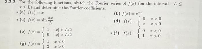 3.2.2. For the following functions, sketch the Fourier series of f(x) (on the interval -L≤
≤L) and determine the Fourier coefficients:
* (a) f(x) = x
* (c) f(x) = sin-
(e) f(x) = {
(g) f(x) =
TX
L
1
0
1
2
x < L/2
x > L/2
* <0
x>0
(b) f(x) = e-*
(d) f(x) = {
* (f) f(x) = { i
0x<0
x x>0
x<0
x>0