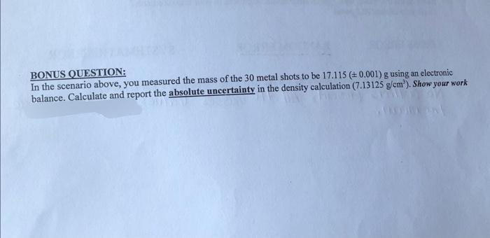 BONUS QUESTION:
In the scenario above, you measured the mass of the 30 metal shots to be 17.115 (+ 0.001) g using an electronic
balance. Calculate and report the absolute uncertainty in the density calculation (7.13125 g/cm³). Show your work