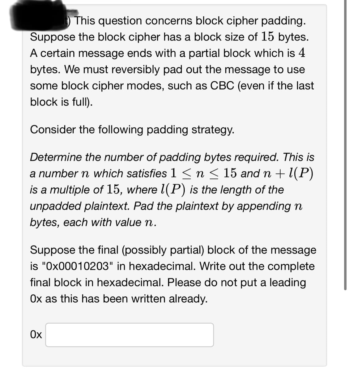 This question concerns block cipher padding.
Suppose the block cipher has a block size of 15 bytes.
A certain message ends with a partial block which is 4
bytes. We must reversibly pad out the message to use
some block cipher modes, such as CBC (even if the last
block is full).
Consider the following padding strategy.
Determine the number of padding bytes required. This is
a number n which satisfies 1 ≤ n ≤ 15 and n + 1(P)
is a multiple of 15, where 1(P) is the length of the
unpadded plaintext. Pad the plaintext by appending n
bytes, each with value n.
Suppose the final (possibly partial) block of the message
is "0x00010203" in hexadecimal. Write out the complete
final block in hexadecimal. Please do not put a leading
Ox as this has been written already.
Ox