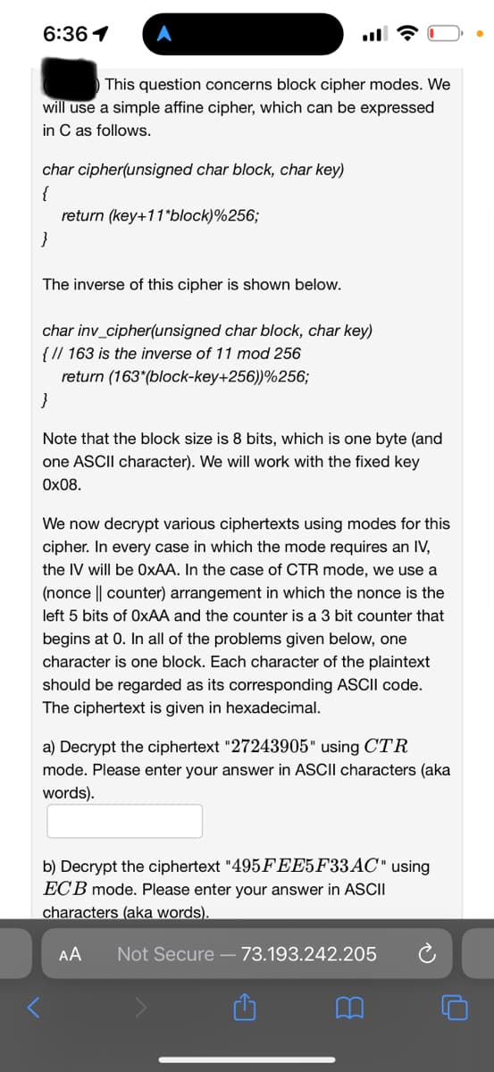 6:36 1
This question concerns block cipher modes. We
will use a simple affine cipher, which can be expressed
in C as follows.
char cipher(unsigned char block, char key)
{
}
return (key+11*block)%256;
The inverse of this cipher is shown below.
char inv_cipher(unsigned char block, char key)
{ // 163 is the inverse of 11 mod 256
return (163* (block-key+256))%256;
}
Note that the block size is 8 bits, which is one byte (and
one ASCII character). We will work with the fixed key
0x08.
We now decrypt various ciphertexts using modes for this
cipher. In every case in which the mode requires an IV,
the IV will be OxAA. In the case of CTR mode, we use a
(nonce || counter) arrangement in which the nonce is the
left 5 bits of OxAA and the counter is a 3 bit counter that
begins at 0. In all of the problems given below, one
character is one block. Each character of the plaintext
should be regarded as its corresponding ASCII code.
The ciphertext is given in hexadecimal.
a) Decrypt the ciphertext "27243905" using CTR
mode. Please enter your answer in ASCII characters (aka
words).
b) Decrypt the ciphertext "495FEE5F33AC" using
ECB mode. Please enter your answer in ASCII
characters (aka words).
AA Not Secure - 73.193.242.205