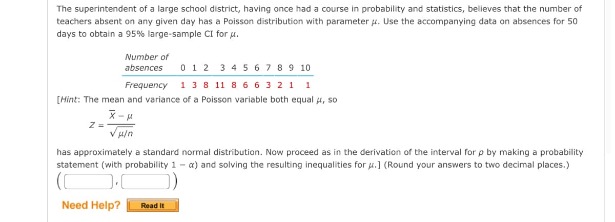 The superintendent of a large school district, having once had a course in probability and statistics, believes that the number of
teachers absent on any given day has a Poisson distribution with parameter u. Use the accompanying data on absences for 50
days to obtain a 95% large-sample CI for u.
Number of
absences
Z =
0 1 2 3 4 5
6
Frequency 1 3 8 11 8 6 6 3 2 1 1
[Hint: The mean and variance of a Poisson variable both equal μ, so
x-μ
Vμ/n
Need Help? Read It
7 8 9 10
has approximately a standard normal distribution. Now proceed as in the derivation of the interval for p by making a probability
statement (with probability 1 a) and solving the resulting inequalities for u.] (Round your answers to two decimal places.)