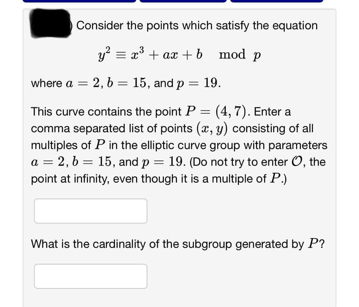 Consider the points which satisfy the equation
mod p
y² = x³ + ax + b
where a = 2, b = 15, and p
=
19.
=
(4,7). Enter a
This curve contains the point P
comma separated list of points (x, y) consisting of all
multiples of P in the elliptic curve group with parameters
a = 2, b = 15, and p 19. (Do not try to enter O, the
point at infinity, even though it is a multiple of P.)
=
What is the cardinality of the subgroup generated by P?