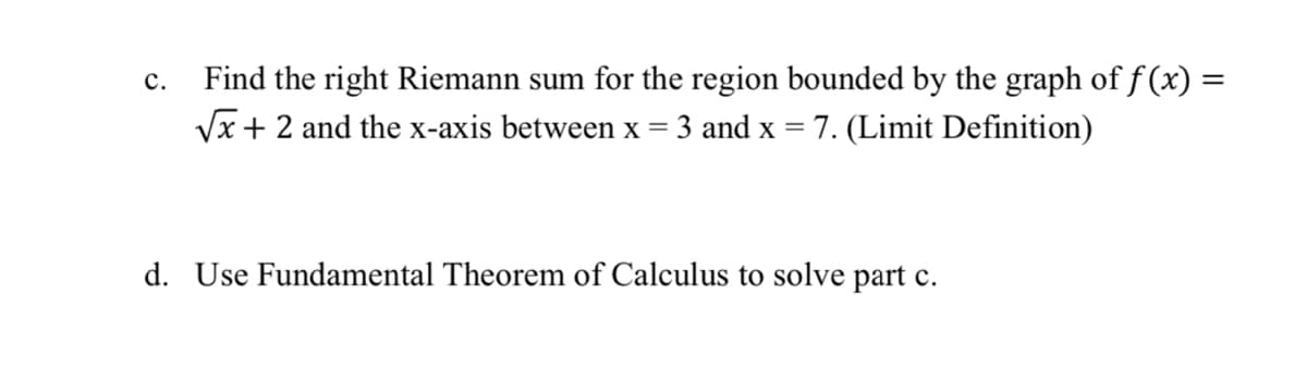 C.
Find the right Riemann sum for the region bounded by the graph of f(x) =
√x + 2 and the x-axis between x = 3 and x = 7. (Limit Definition)
d. Use Fundamental Theorem of Calculus to solve part c.