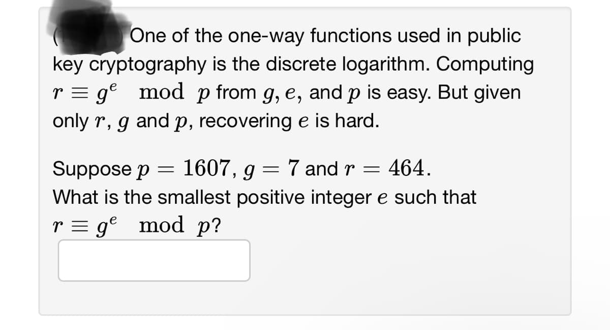 One of the one-way functions used in public
key cryptography is the discrete logarithm. Computing
r=g² mod p from g, e, and p is easy. But given
only r, g and p, recovering e is hard.
Suppose p = 1607, g
=
7 and r = 464.
What is the smallest positive integer e such that
r = gº mod p?