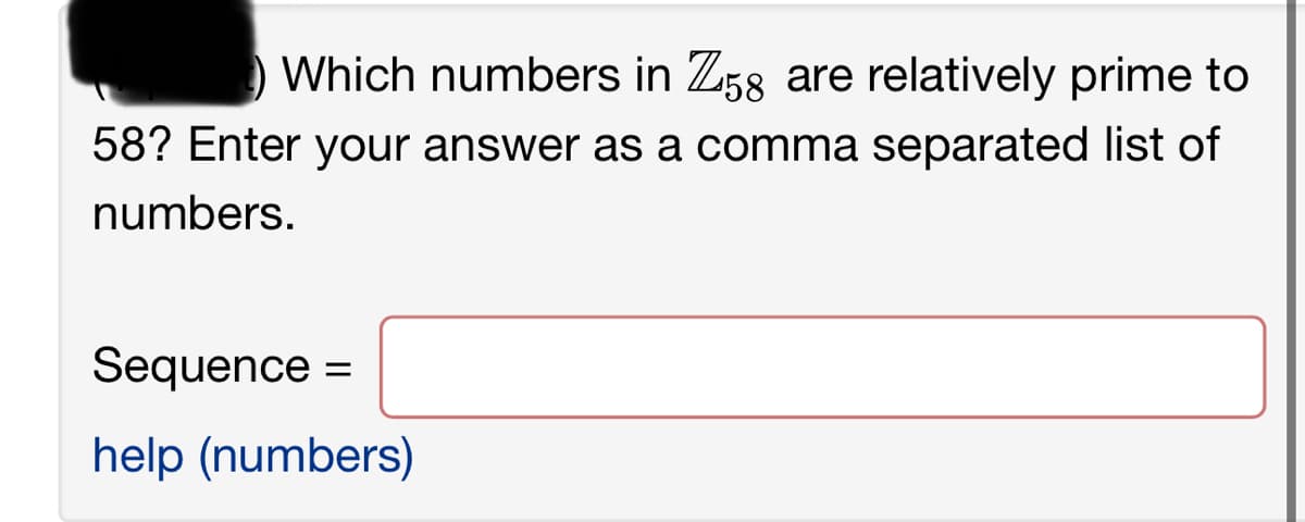 Which numbers in Z58 are relatively prime to
58? Enter your answer as a comma separated list of
numbers.
Sequence =
help (numbers)